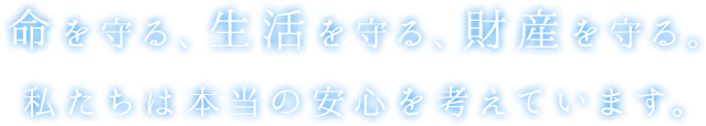 命を守る、生活を守る、財産を守る。私たちは本当の安心を考えています。